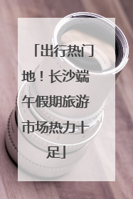 出行热门地！长沙端午假期旅游市场热力十足