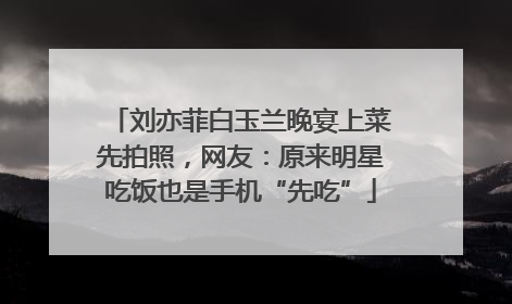 刘亦菲白玉兰晚宴上菜先拍照，网友：原来明星吃饭也是手机“先吃”