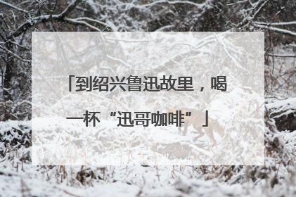 到绍兴鲁迅故里，喝一杯“迅哥咖啡”