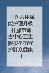 医共体赋能护理升级 什邡市师古中心卫生院多举措守护群众健康