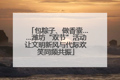包粽子、做香囊……潍坊“双节”活动让文明新风与代际欢笑同频共振