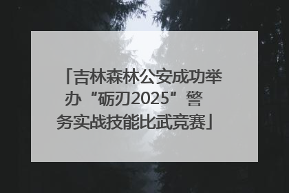 吉林森林公安成功举办“砺刃2025”警务实战技能比武竞赛