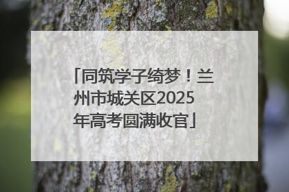 同筑学子绮梦！兰州市城关区2025年高考圆满收官