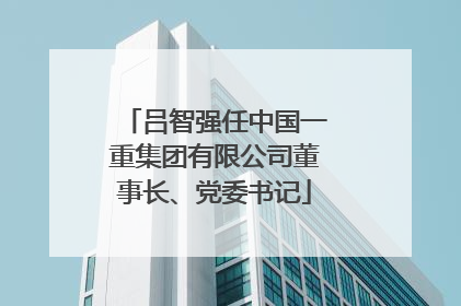 吕智强任中国一重集团有限公司董事长、党委书记