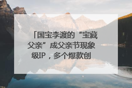 国宝李渡的“宝藏父亲”成父亲节现象级IP，多个爆款创造数千万流量