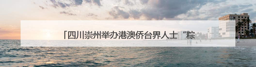四川崇州举办港澳侨台界人士“粽情端午·粽香同庆”迎端午活动