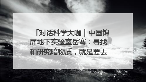 对话科学大咖｜中国锦屏地下实验室岳骞：寻找和研究暗物质，就是要去突破人类的认知边界