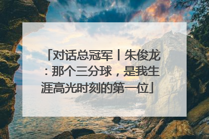 对话总冠军丨朱俊龙：那个三分球，是我生涯高光时刻的第一位