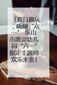 夏日趣玩，嗨翻“六一” 乐山市惠灵幼儿园“六一”限定主题周欢乐来袭