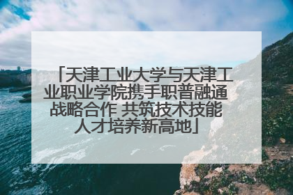 天津工业大学与天津工业职业学院携手职普融通战略合作 共筑技术技能人才培养新高地