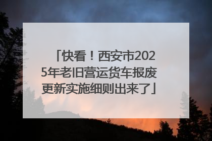 快看！西安市2025年老旧营运货车报废更新实施细则出来了