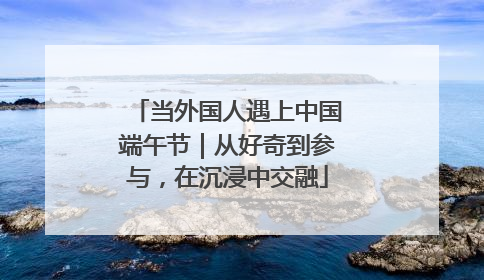 当外国人遇上中国端午节｜从好奇到参与，在沉浸中交融