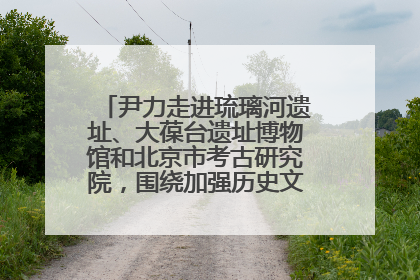 尹力走进琉璃河遗址、大葆台遗址博物馆和北京市考古研究院，围绕加强历史文化名城保护调研