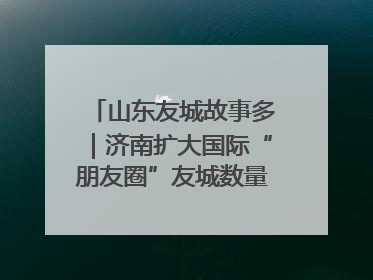 山东友城故事多｜济南扩大国际“朋友圈”友城数量达92对