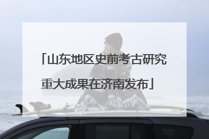 山东地区史前考古研究重大成果在济南发布