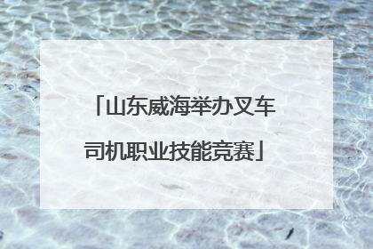 山东威海举办叉车司机职业技能竞赛