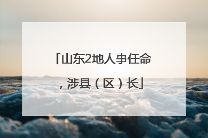 山东2地人事任命，涉县（区）长