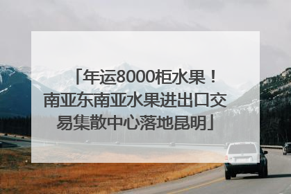 年运8000柜水果！南亚东南亚水果进出口交易集散中心落地昆明