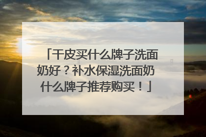 干皮买什么牌子洗面奶好？补水保湿洗面奶什么牌子推荐购买！