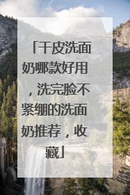 干皮洗面奶哪款好用，洗完脸不紧绷的洗面奶推荐，收藏