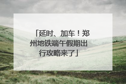 延时、加车！郑州地铁端午假期出行攻略来了