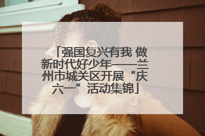 强国复兴有我 做新时代好少年——兰州市城关区开展“庆六一”活动集锦
