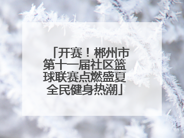开赛！郴州市第十一届社区篮球联赛点燃盛夏全民健身热潮