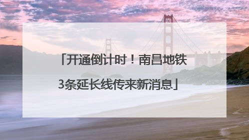 开通倒计时！南昌地铁3条延长线传来新消息