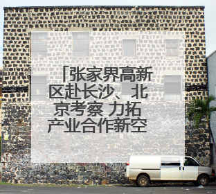张家界高新区赴长沙、北京考察 力拓产业合作新空间