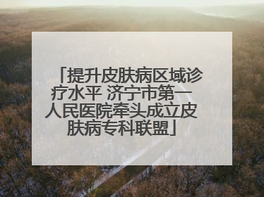 提升皮肤病区域诊疗水平 济宁市第一人民医院牵头成立皮肤病专科联盟