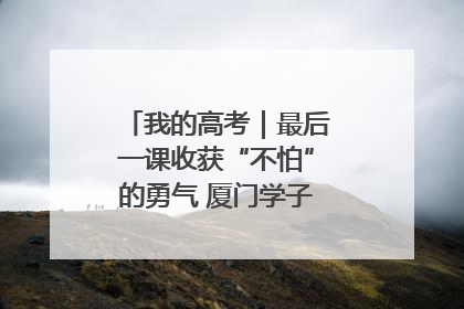我的高考｜最后一课收获“不怕”的勇气 厦门学子万里同风赴新程