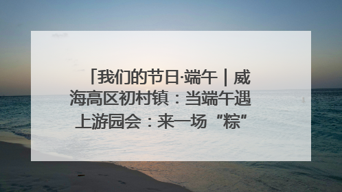我们的节日·端午｜威海高区初村镇：当端午遇上游园会：来一场“粽”享欢乐的趣味冒险！