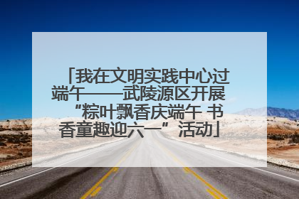 我在文明实践中心过端午——武陵源区开展“粽叶飘香庆端午 书香童趣迎六一”活动