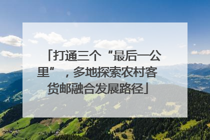 打通三个“最后一公里”，多地探索农村客货邮融合发展路径