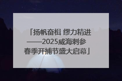 扬帆奋楫 缪力精进——2025威海刺参春季开捕节盛大启幕