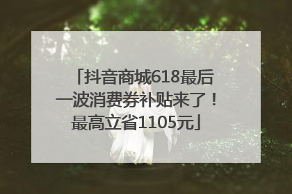 抖音商城618最后一波消费券补贴来了！最高立省1105元
