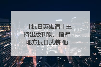 抗日英雄谱丨主持出版刊物、指挥地方抗日武装 他文武双全纾国难