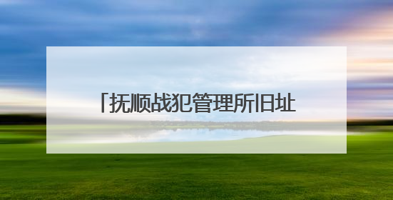 抚顺战犯管理所旧址陈列馆恢复对外开放