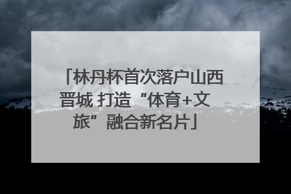 林丹杯首次落户山西晋城 打造“体育+文旅”融合新名片