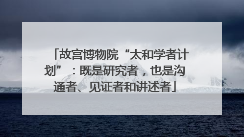 故宫博物院“太和学者计划”：既是研究者，也是沟通者、见证者和讲述者