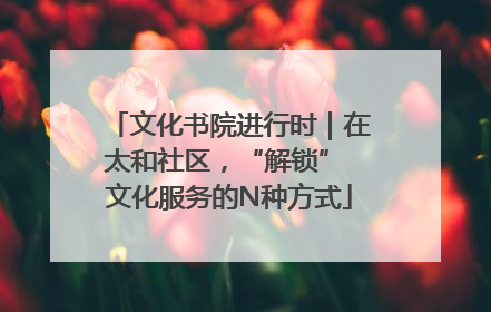 文化书院进行时｜在太和社区，“解锁” 文化服务的N种方式