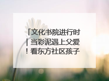 文化书院进行时｜当彩泥遇上父爱！看东方社区孩子们 “捏” 出心目中的爸爸