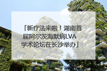 新疗法来啦！湖南首届阿尔茨海默病LVA学术论坛在长沙举办