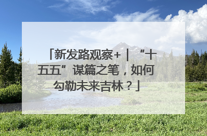 新发路观察+｜“十五五”谋篇之笔，如何勾勒未来吉林？