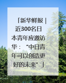 新华鲜报｜近300名日本青年应邀访华：“中日青年可以创造更好的未来”