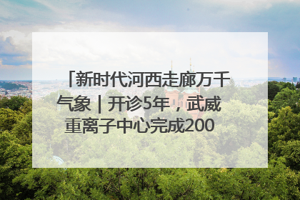 新时代河西走廊万千气象｜开诊5年，武威重离子中心完成2000余例患者治疗