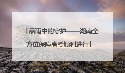 暴雨中的守护——湖南全方位保障高考顺利进行
