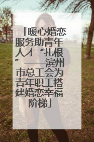 暖心婚恋服务助青年人才“扎根”——滨州市总工会为青年职工搭建婚恋幸福阶梯