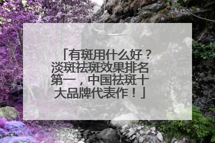 有斑用什么好？淡斑祛斑效果排名第一，中国祛斑十大品牌代表作！