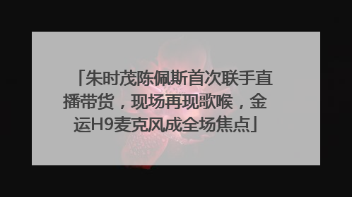 朱时茂陈佩斯首次联手直播带货，现场再现歌喉，金运H9麦克风成全场焦点